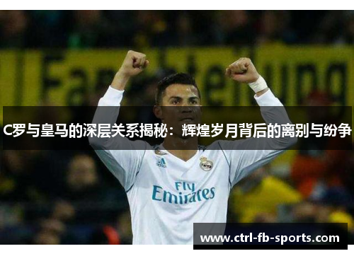 C罗与皇马的深层关系揭秘：辉煌岁月背后的离别与纷争