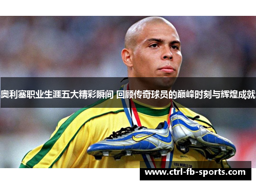奥利塞职业生涯五大精彩瞬间 回顾传奇球员的巅峰时刻与辉煌成就