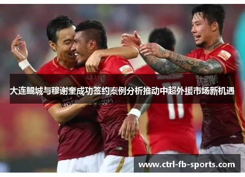 大连鲲城与穆谢奎成功签约案例分析推动中超外援市场新机遇