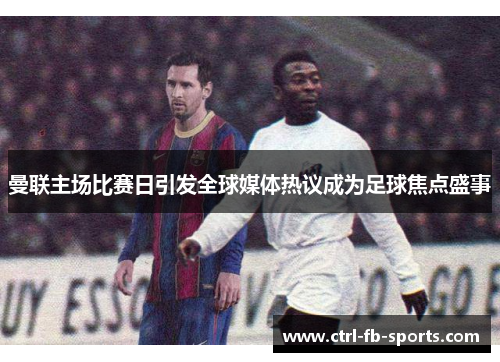 曼联主场比赛日引发全球媒体热议成为足球焦点盛事